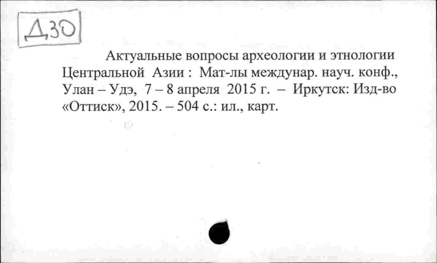 ﻿да>|
Актуальные вопросы археологии и этнологии Центральной Азии : Мат-лы междунар. науч, конф., Улан - Удэ, 7-8 апреля 2015 г. - Иркутск: Изд-во «Оттиск», 2015. - 504 с.: ил., карт.